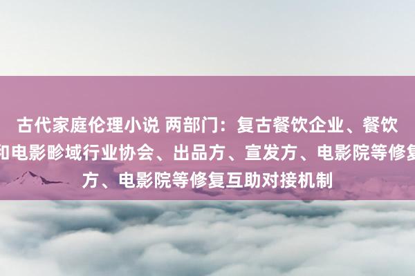 古代家庭伦理小说 两部门：复古餐饮企业、餐饮干系行业协会和电影畛域行业协会、出品方、宣发方、电影院等修复互助对接机制