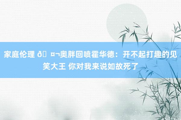 家庭伦理 🤬奥胖回喷霍华德：开不起打趣的见笑大王 你对我来说如故死了