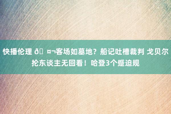 快播伦理 🤬客场如墓地？船记吐槽裁判 戈贝尔抡东谈主无回看！哈登3个蹙迫规