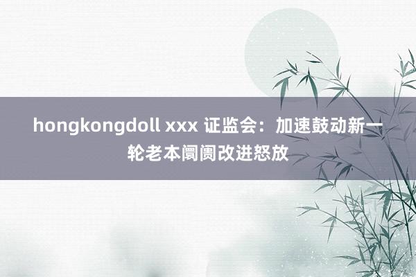 hongkongdoll xxx 证监会：加速鼓动新一轮老本阛阓改进怒放