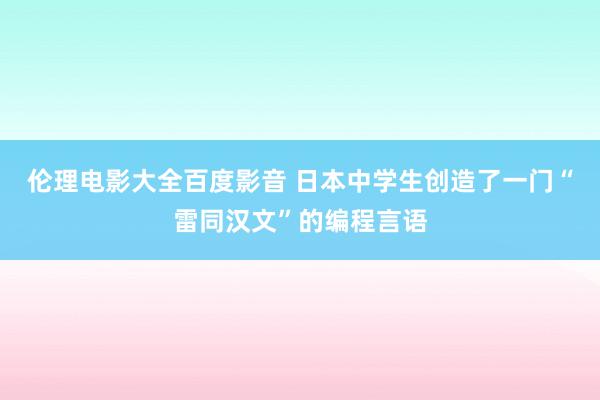 伦理电影大全百度影音 日本中学生创造了一门“雷同汉文”的编程言语