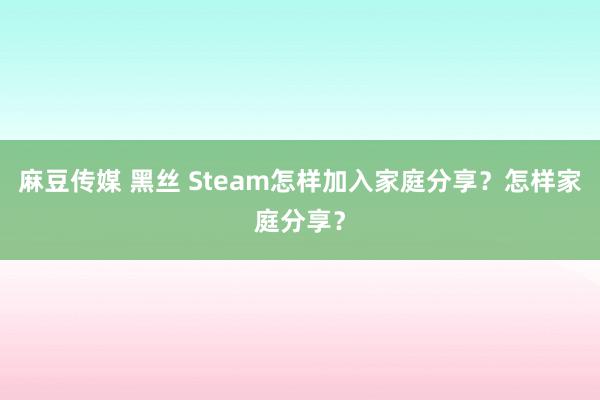 麻豆传媒 黑丝 Steam怎样加入家庭分享？怎样家庭分享？