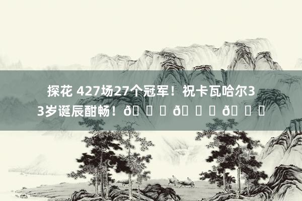 探花 427场27个冠军！祝卡瓦哈尔33岁诞辰酣畅！🎂🎂🎂