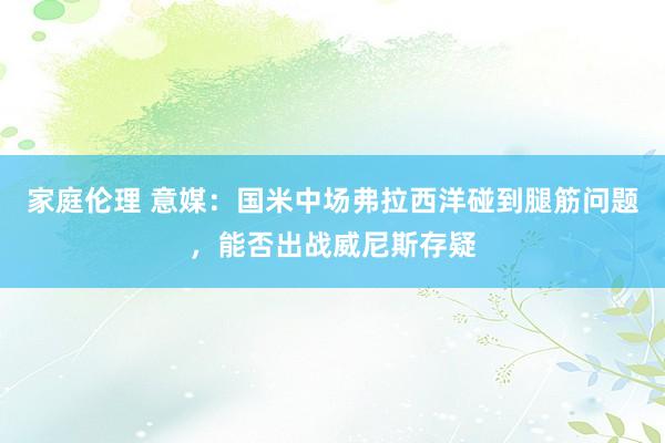 家庭伦理 意媒：国米中场弗拉西洋碰到腿筋问题，能否出战威尼斯存疑