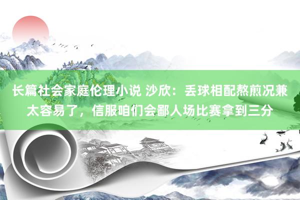 长篇社会家庭伦理小说 沙欣：丢球相配熬煎况兼太容易了，信服咱们会鄙人场比赛拿到三分