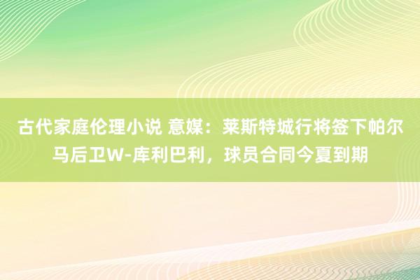 古代家庭伦理小说 意媒：莱斯特城行将签下帕尔马后卫W-库利巴利，球员合同今夏到期