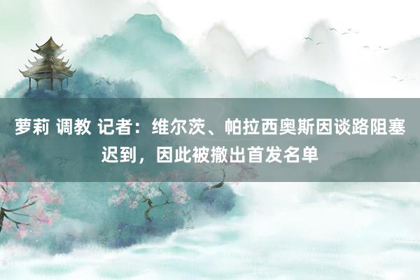 萝莉 调教 记者：维尔茨、帕拉西奥斯因谈路阻塞迟到，因此被撤出首发名单