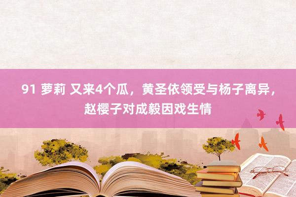 91 萝莉 又来4个瓜，黄圣依领受与杨子离异，赵樱子对成毅因戏生情