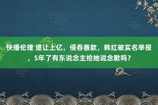 快播伦理 退让上亿，侵吞善款，韩红被实名举报，5年了有东说念主给她说念歉吗？