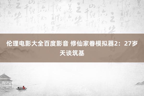 伦理电影大全百度影音 修仙家眷模拟器2：27岁天谈筑基