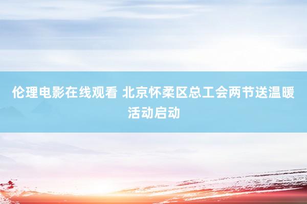 伦理电影在线观看 北京怀柔区总工会两节送温暖活动启动