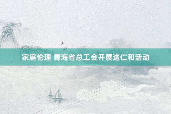 家庭伦理 青海省总工会开展送仁和活动