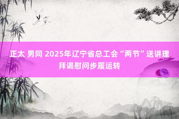 正太 男同 2025年辽宁省总工会“两节”送讲理拜谒慰问步履运转