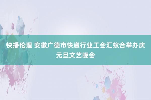 快播伦理 安徽广德市快递行业工会汇蚁合举办庆元旦文艺晚会