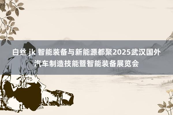 白丝 jk 智能装备与新能源都聚2025武汉国外汽车制造技能暨智能装备展览会