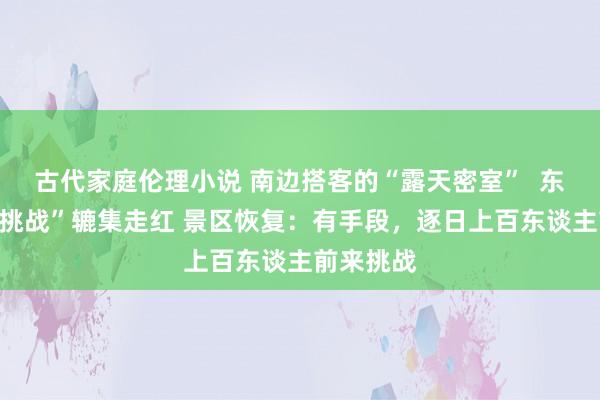 古代家庭伦理小说 南边搭客的“露天密室”  东北“冰坑挑战”辘集走红 景区恢复：有手段，逐日上百东谈主前来挑战