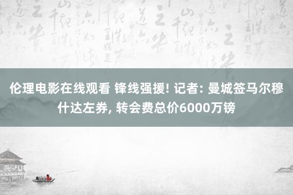 伦理电影在线观看 锋线强援! 记者: 曼城签马尔穆什达左券, 转会费总价6000万镑