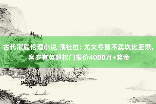 古代家庭伦理小说 佩杜拉: 尤文冬窗不卖坎比亚索, 客岁有英超权门报价4000万+奖金