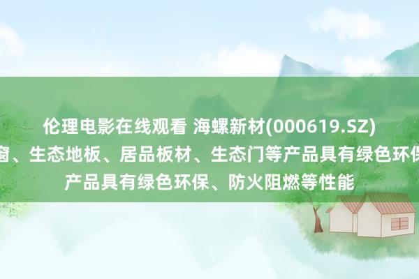 伦理电影在线观看 海螺新材(000619.SZ)：公司建造的耐火窗、生态地板、居品板材、生态门等产品具有绿色环保、防火阻燃等性能