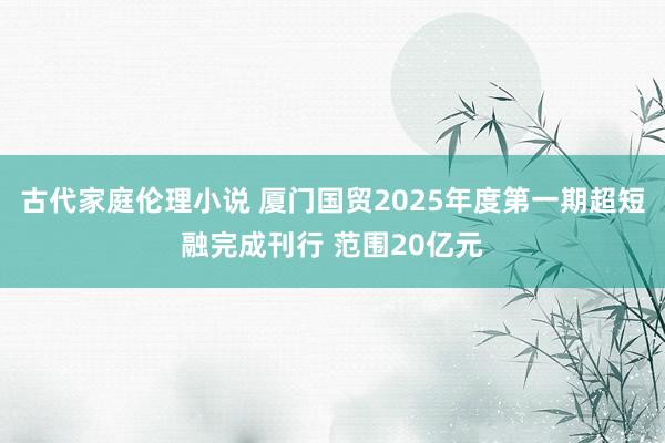 古代家庭伦理小说 厦门国贸2025年度第一期超短融完成刊行 范围20亿元