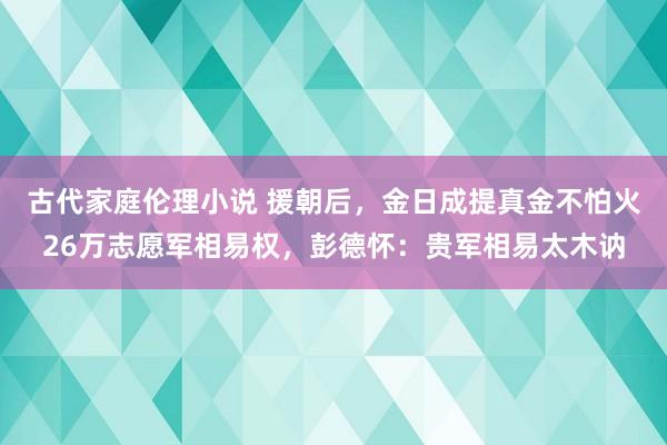 古代家庭伦理小说 援朝后，金日成提真金不怕火26万志愿军相易权，彭德怀：贵军相易太木讷