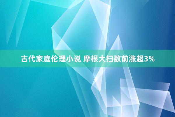 古代家庭伦理小说 摩根大扫数前涨超3%