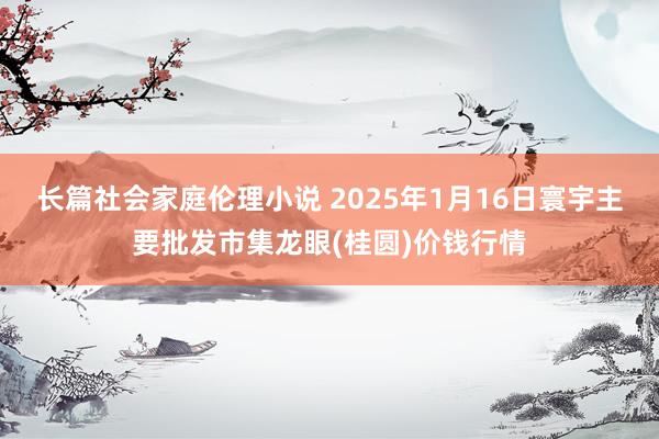 长篇社会家庭伦理小说 2025年1月16日寰宇主要批发市集龙眼(桂圆)价钱行情