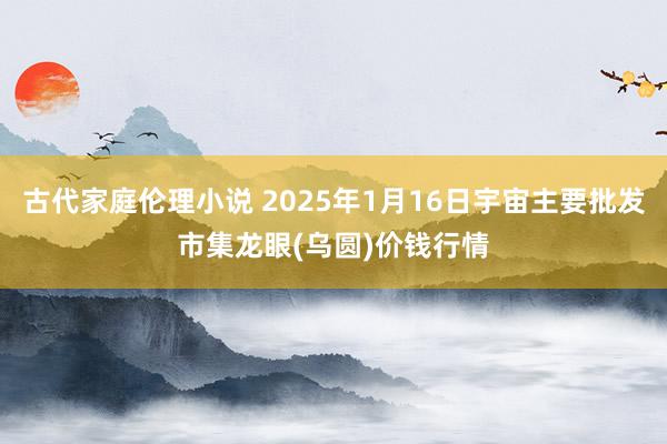 古代家庭伦理小说 2025年1月16日宇宙主要批发市集龙眼(乌圆)价钱行情