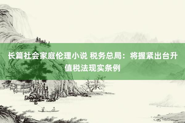 长篇社会家庭伦理小说 税务总局：将握紧出台升值税法现实条例