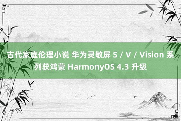 古代家庭伦理小说 华为灵敏屏 S / V / Vision 系列获鸿蒙 HarmonyOS 4.3 升级