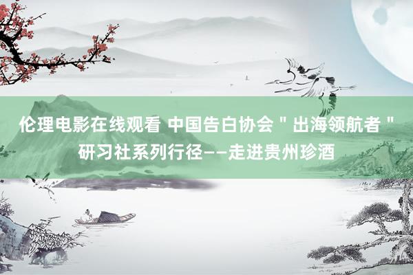 伦理电影在线观看 中国告白协会＂出海领航者＂研习社系列行径——走进贵州珍酒