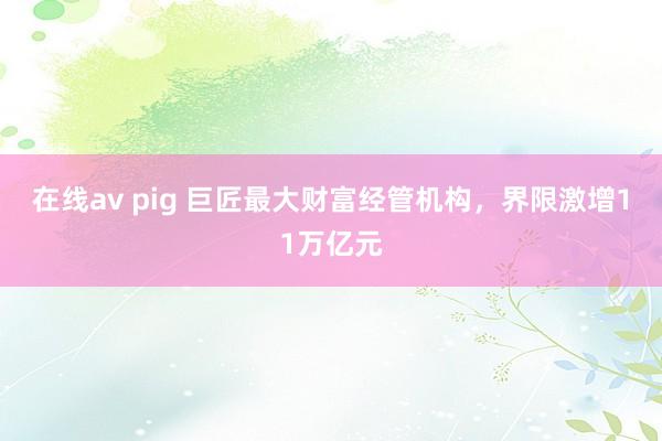 在线av pig 巨匠最大财富经管机构，界限激增11万亿元